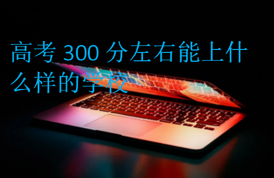 高考300分左右能上什么样的学校