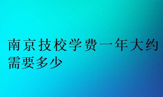 南京技校学费一年大约需要多少