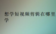 想学短视频剪辑在哪里学,视频剪辑培训前十排行榜一览